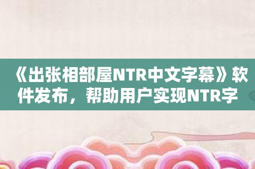 《出张相部屋NTR中文字幕》软件发布，帮助用户实现NTR字幕需求
